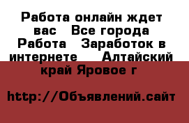 Работа онлайн ждет вас - Все города Работа » Заработок в интернете   . Алтайский край,Яровое г.